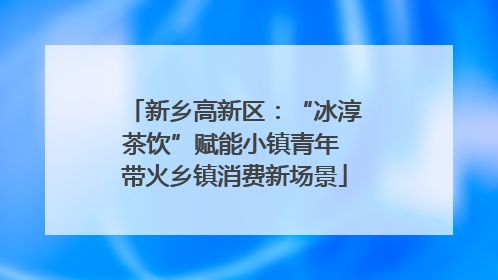 新乡高新区：“冰淳茶饮”赋能小镇青年 带火乡镇消费新场景