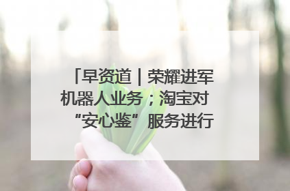 早资道｜荣耀进军机器人业务；淘宝对“安心鉴”服务进行逐步下线调整