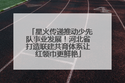 星火传递推动少先队事业发展！河北省打造联建共育体系让红领巾更鲜艳