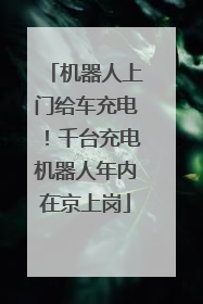 机器人上门给车充电！千台充电机器人年内在京上岗