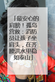 最安心的肩膀！孤岛营救：消防员让孩子坐肩头，在齐腰洪水里稳如泰山