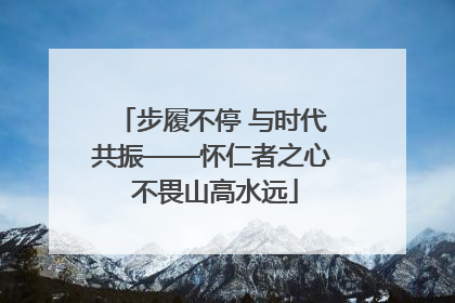 步履不停 与时代共振——怀仁者之心 不畏山高水远