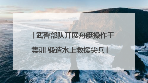 武警部队开展舟艇操作手集训 锻造水上救援尖兵