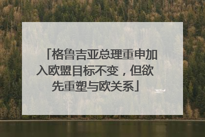 格鲁吉亚总理重申加入欧盟目标不变，但欲先重塑与欧关系