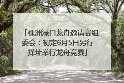 株洲渌口龙舟邀请赛组委会：初定6月5日另行择址举行龙舟竞赛