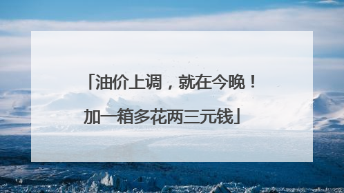 油价上调，就在今晚！加一箱多花两三元钱