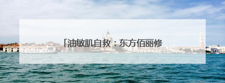 油敏肌自救：东方佰丽修颜瓶搞定外油内干小情绪