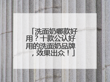 洗面奶哪款好用？十款公认好用的洗面奶品牌，效果出众！