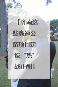 济南这些高速公路项目建设“热”战正酣