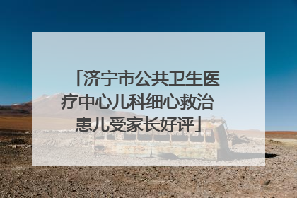 济宁市公共卫生医疗中心儿科细心救治患儿受家长好评