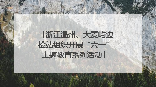 浙江温州、大麦屿边检站组织开展“六一”主题教育系列活动