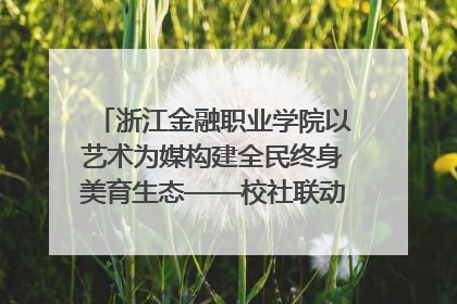 浙江金融职业学院以艺术为媒构建全民终身美育生态——校社联动共谱美育新篇章