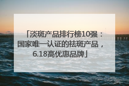 淡斑产品排行榜10强：国家唯一认证的祛斑产品，6.18高优惠品牌
