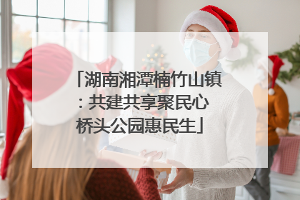 湖南湘潭楠竹山镇：共建共享聚民心 桥头公园惠民生