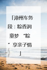 漳州车务段：粽香润童梦 “粽”享亲子情