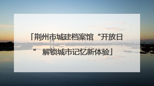 荆州市城建档案馆“开放日” 解锁城市记忆新体验
