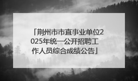 荆州市市直事业单位2025年统一公开招聘工作人员综合成绩公告