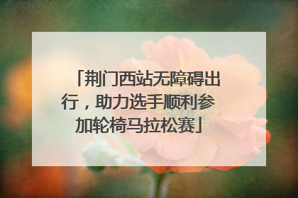 荆门西站无障碍出行，助力选手顺利参加轮椅马拉松赛