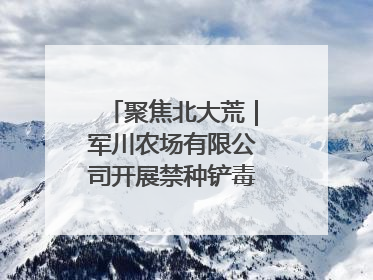 聚焦北大荒｜军川农场有限公司开展禁种铲毒排查宣传行动