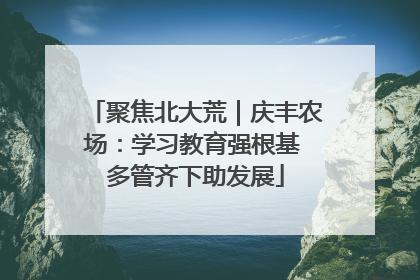 聚焦北大荒｜庆丰农场：学习教育强根基 多管齐下助发展