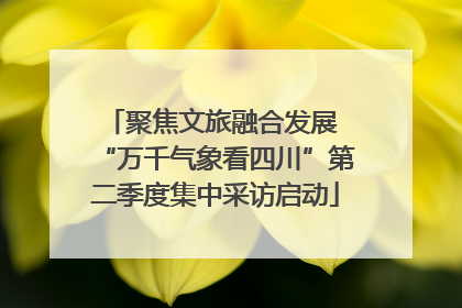 聚焦文旅融合发展 “万千气象看四川”第二季度集中采访启动