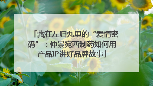 藏在左归丸里的“爱情密码”：仲景宛西制药如何用产品IP讲好品牌故事