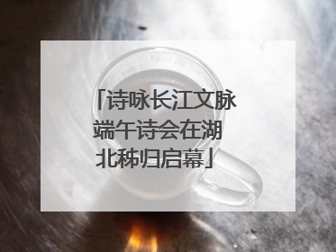 诗咏长江文脉 端午诗会在湖北秭归启幕