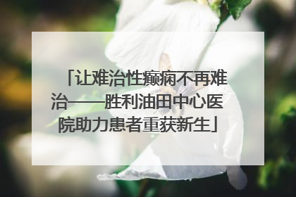 让难治性癫痫不再难治——胜利油田中心医院助力患者重获新生
