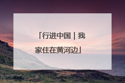 行进中国｜我家住在黄河边