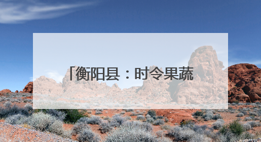 衡阳县：时令果蔬争“鲜”上市 农旅融合助力乡村振兴
