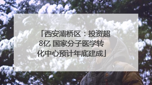 西安灞桥区：投资超8亿 国家分子医学转化中心预计年底建成