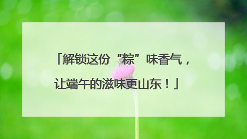 解锁这份“粽”味香气，让端午的滋味更山东！