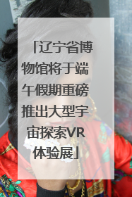 辽宁省博物馆将于端午假期重磅推出大型宇宙探索VR体验展