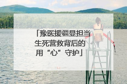 豫医援疆显担当 生死营救背后的用“心”守护