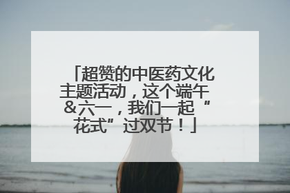 超赞的中医药文化主题活动，这个端午＆六一，我们一起“花式”过双节！