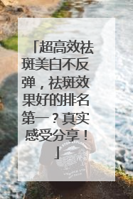 超高效祛斑美白不反弹，祛斑效果好的排名第一？真实感受分享！