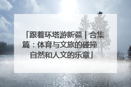 跟着环塔游新疆｜合集篇：体育与文旅的碰撞 自然和人文的乐章