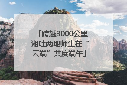 跨越3000公里 湘吐两地师生在“云端”共度端午