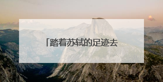 踏着苏轼的足迹去旅游 全国首条文物主题游径“东坡行旅”首期建设上新