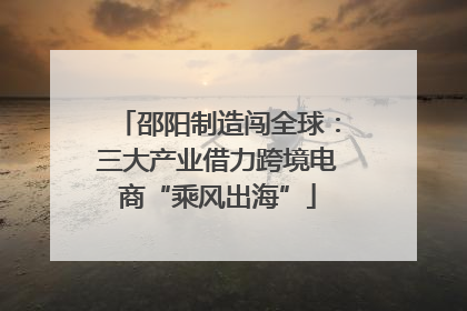 邵阳制造闯全球：三大产业借力跨境电商“乘风出海”