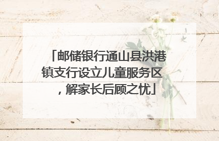 邮储银行通山县洪港镇支行设立儿童服务区，解家长后顾之忧