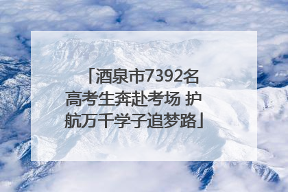 酒泉市7392名高考生奔赴考场 护航万千学子追梦路