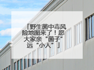野生菌中毒风险地图来了！愿大家亲“菌子”远“小人”