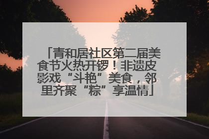 青和居社区第二届美食节火热开锣！非遗皮影戏“斗艳”美食，邻里齐聚“粽”享温情