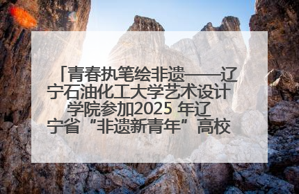 青春执笔绘非遗——辽宁石油化工大学艺术设计学院参加2025 年辽宁省“非遗新青年”高校优秀作品推荐活动