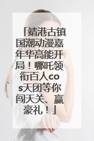靖港古镇国潮动漫嘉年华高能开局！哪吒领衔百人cos天团等你闯天关、赢豪礼！