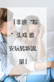 非遗“粽”头戏 雅安玩转新流量
