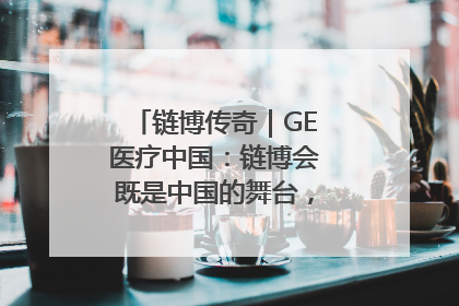 链博传奇｜GE医疗中国：链博会既是中国的舞台，也是世界的橱窗