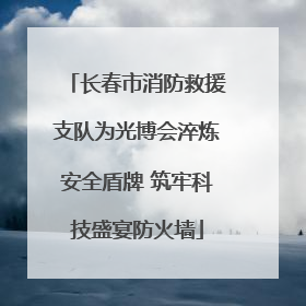 长春市消防救援支队为光博会淬炼安全盾牌 筑牢科技盛宴防火墙