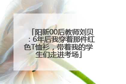 阳新00后教师刘贝：6年后我穿着那件红色T恤衫，带着我的学生们走进考场